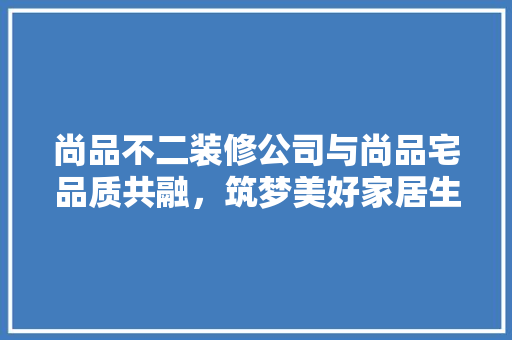 尚品不二装修公司与尚品宅品质共融，筑梦美好家居生活