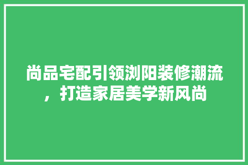 尚品宅配引领浏阳装修潮流，打造家居美学新风尚