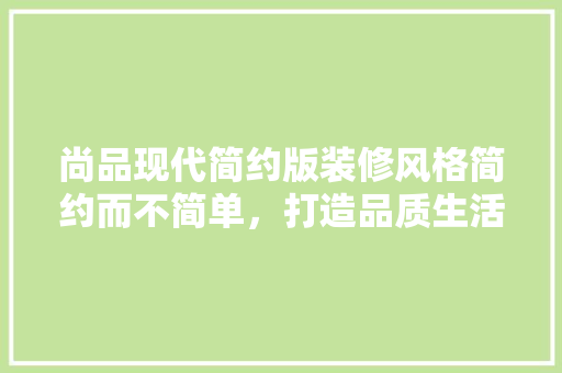 尚品现代简约版装修风格简约而不简单，打造品质生活空间