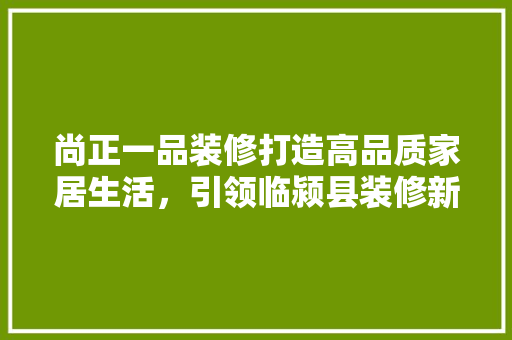 尚正一品装修打造高品质家居生活，引领临颍县装修新潮流