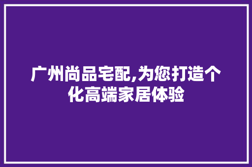 广州尚品宅配,为您打造个化高端家居体验