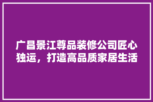 广昌景江尊品装修公司匠心独运，打造高品质家居生活