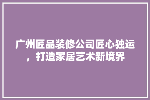 广州匠品装修公司匠心独运，打造家居艺术新境界