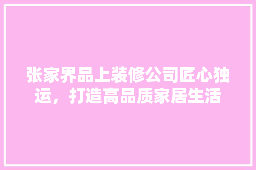 张家界品上装修公司匠心独运，打造高品质家居生活