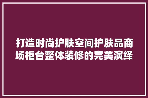 打造时尚护肤空间护肤品商场柜台整体装修的完美演绎