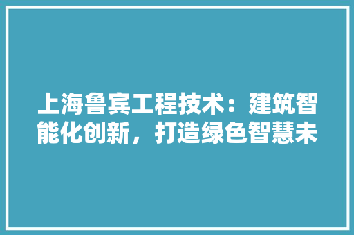 上海鲁宾工程技术：建筑智能化创新，打造绿色智慧未来 家居装修
