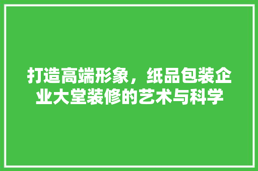 打造高端形象，纸品包装企业大堂装修的艺术与科学