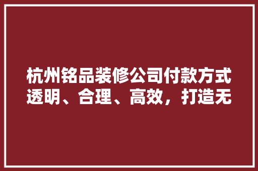 杭州铭品装修公司付款方式透明、合理、高效，打造无忧装修体验