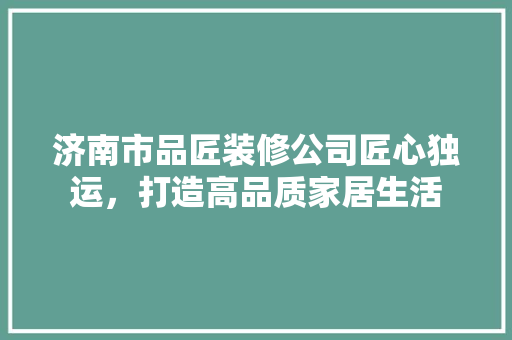 济南市品匠装修公司匠心独运，打造高品质家居生活