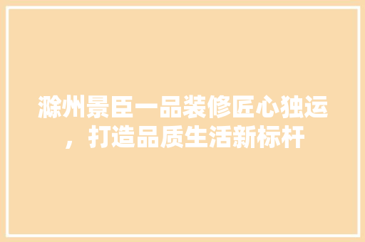 滁州景臣一品装修匠心独运，打造品质生活新标杆