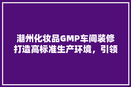 潮州化妆品GMP车间装修打造高标准生产环境，引领行业健康发展