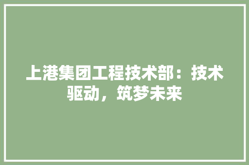 上港集团工程技术部：技术驱动，筑梦未来 家居装修