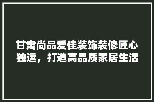 甘肃尚品爱佳装饰装修匠心独运，打造高品质家居生活