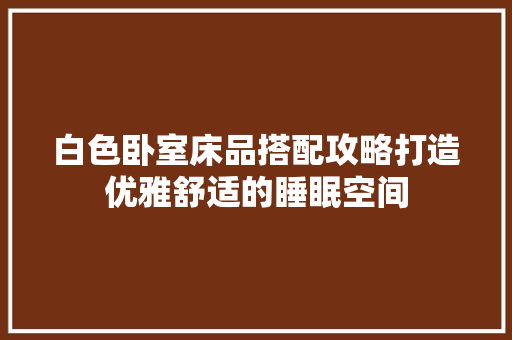 白色卧室床品搭配攻略打造优雅舒适的睡眠空间