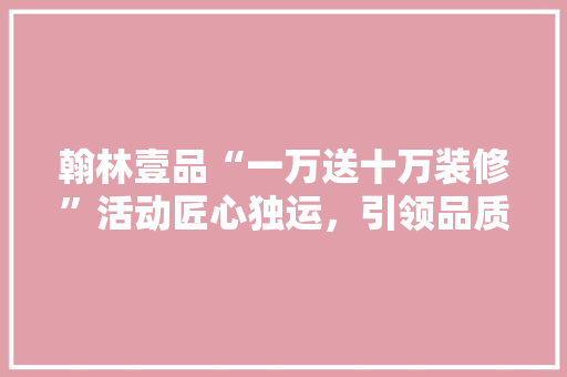 翰林壹品“一万送十万装修”活动匠心独运，引领品质生活新潮流