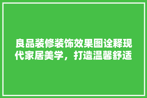 良品装修装饰效果图诠释现代家居美学，打造温馨舒适居住空间