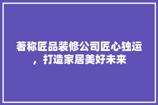 著称匠品装修公司匠心独运，打造家居美好未来