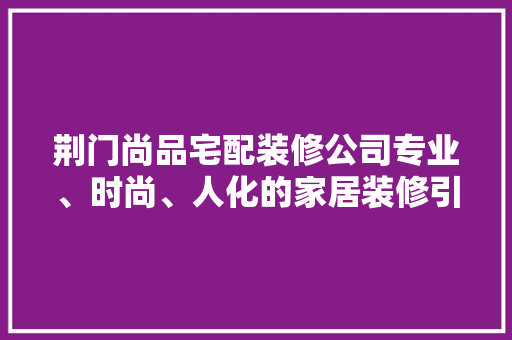 荆门尚品宅配装修公司专业、时尚、人化的家居装修引领者