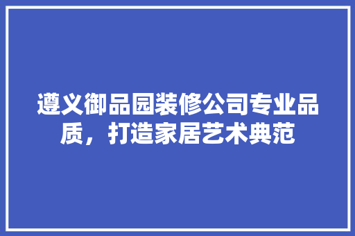 遵义御品园装修公司专业品质，打造家居艺术典范