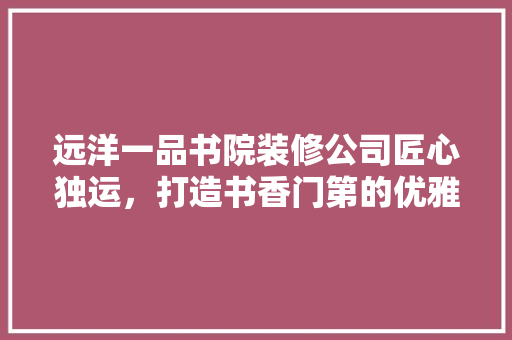 远洋一品书院装修公司匠心独运，打造书香门第的优雅空间