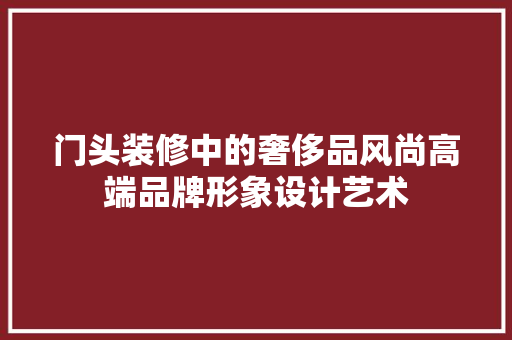 门头装修中的奢侈品风尚高端品牌形象设计艺术