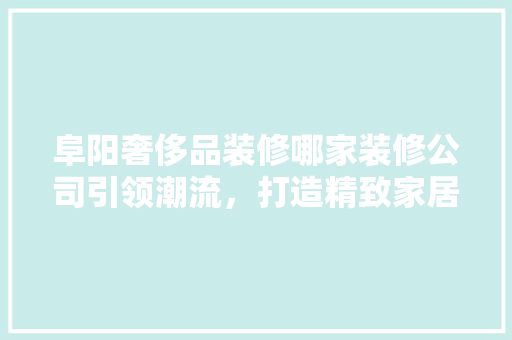 阜阳奢侈品装修哪家装修公司引领潮流，打造精致家居空间