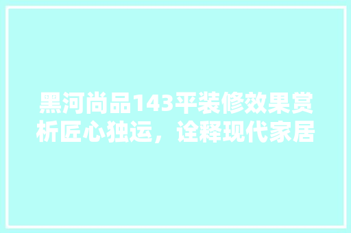 黑河尚品143平装修效果赏析匠心独运，诠释现代家居美学