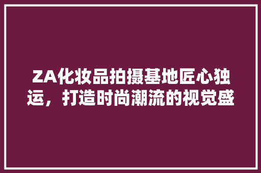 ZA化妆品拍摄基地匠心独运，打造时尚潮流的视觉盛宴