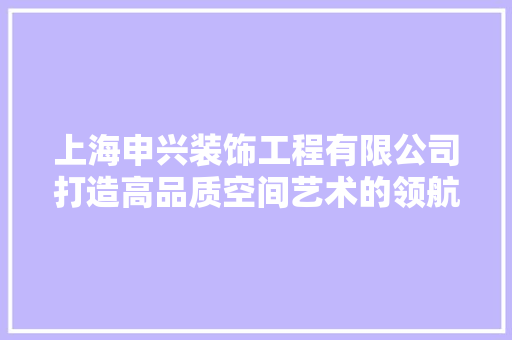 上海申兴装饰工程有限公司打造高品质空间艺术的领航者
