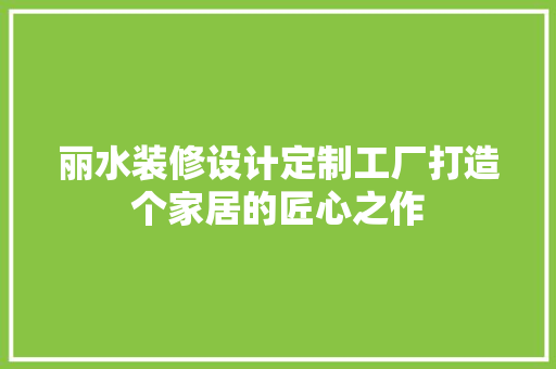 丽水装修设计定制工厂打造个家居的匠心之作
