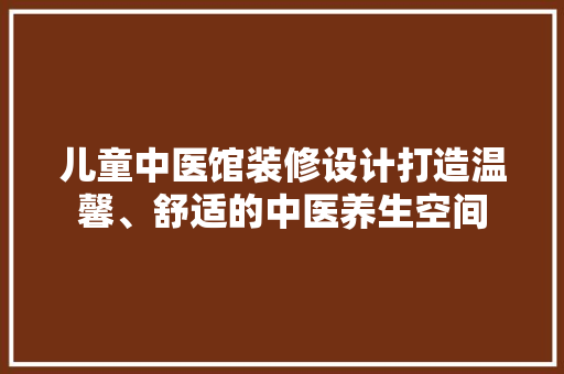 儿童中医馆装修设计打造温馨、舒适的中医养生空间