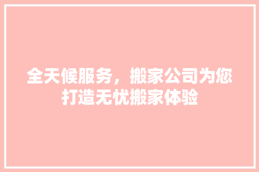 全天候服务，搬家公司为您打造无忧搬家体验