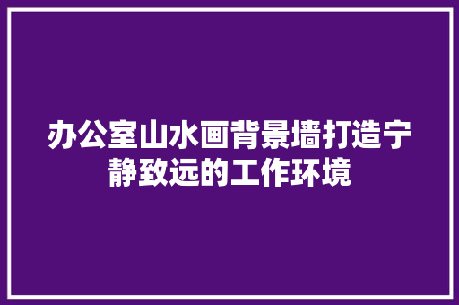 办公室山水画背景墙打造宁静致远的工作环境