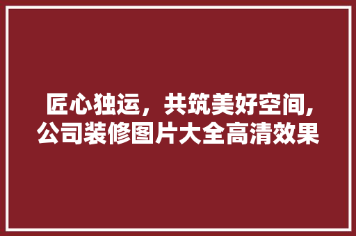 匠心独运，共筑美好空间,公司装修图片大全高清效果图赏析