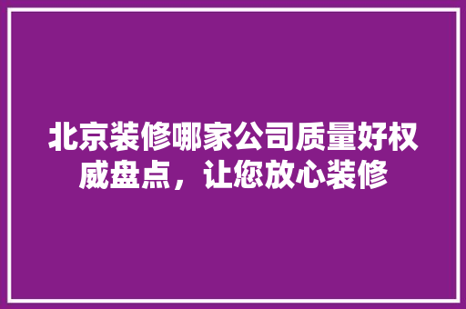 北京装修哪家公司质量好权威盘点，让您放心装修 家居装修