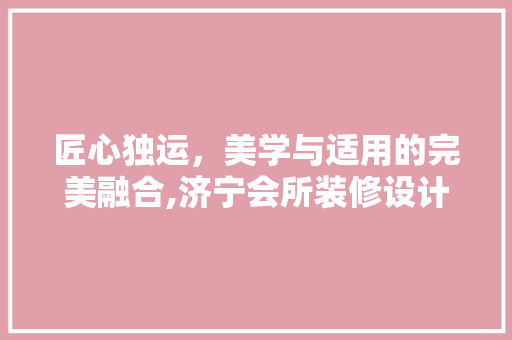 匠心独运，美学与适用的完美融合,济宁会所装修设计公司带你领略高端空间之美