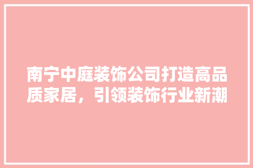 南宁中庭装饰公司打造高品质家居，引领装饰行业新潮流