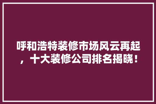 呼和浩特装修市场风云再起，十大装修公司排名揭晓！