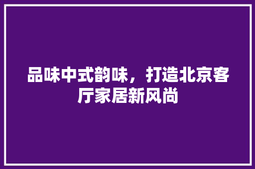 品味中式韵味，打造北京客厅家居新风尚