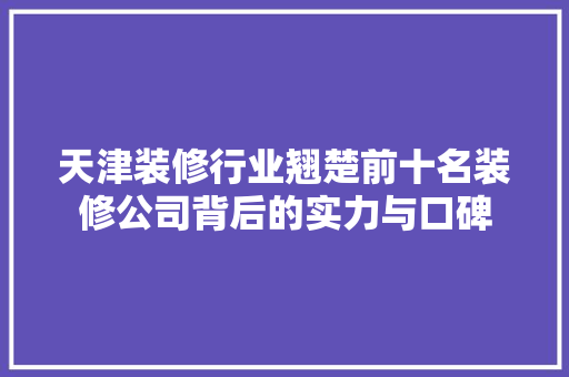天津装修行业翘楚前十名装修公司背后的实力与口碑