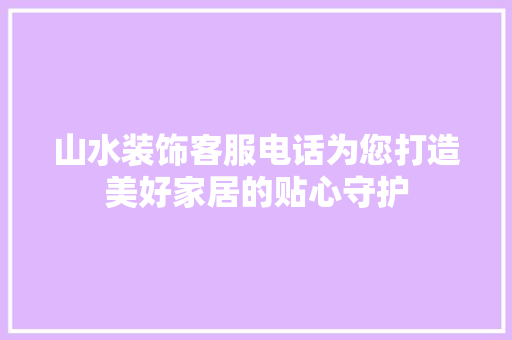 山水装饰客服电话为您打造美好家居的贴心守护