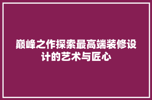 巅峰之作探索最高端装修设计的艺术与匠心
