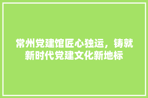 常州党建馆匠心独运，铸就新时代党建文化新地标