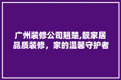 广州装修公司翘楚,靓家居品质装修，家的温馨守护者