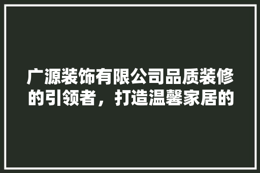 广源装饰有限公司品质装修的引领者，打造温馨家居的守护者