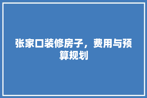 张家口装修房子，费用与预算规划