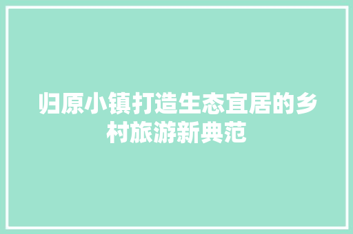 归原小镇打造生态宜居的乡村旅游新典范
