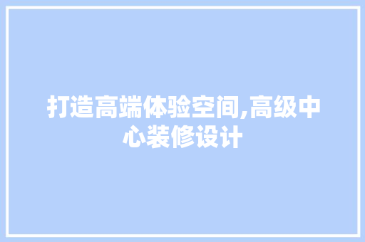 打造高端体验空间,高级中心装修设计