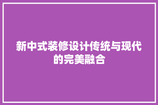 新中式装修设计传统与现代的完美融合 中式风格装饰