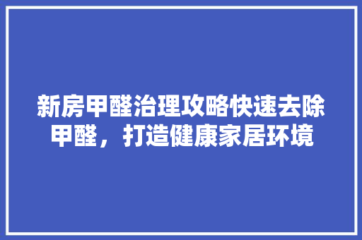 新房甲醛治理攻略快速去除甲醛，打造健康家居环境